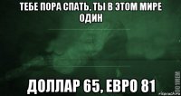 тебе пора спать, ты в этом мире один доллар 65, евро 81