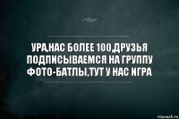 УРА,НАС БОЛЕЕ 100,ДРУЗЬЯ ПОДПИСЫВАЕМСЯ НА ГРУППУ ФОТО-БАТЛЫ,ТУТ У НАС ИГРА