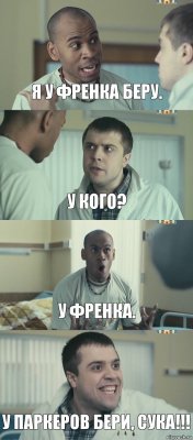 Я у Френка беру. У кого? У Френка. У Паркеров бери, сука!!!