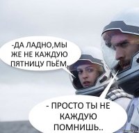 -ДА ЛАДНО,МЫ ЖЕ НЕ КАЖДУЮ ПЯТНИЦУ ПЬЁМ. - ПРОСТО ТЫ НЕ КАЖДУЮ ПОМНИШЬ..