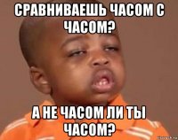 сравниваешь часом с часом? а не часом ли ты часом?