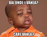 bai unde-i vanea? care vanea?