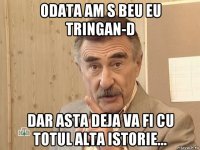 odata am s beu eu tringan-d dar asta deja va fi cu totul alta istorie...