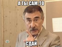 а ты сам-то сдай