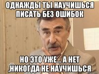 однажды ты научишься писать без ошибок но это уже... а нет ,никогда не научишься