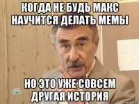 когда не будь макс научится делать мемы но это уже совсем другая история