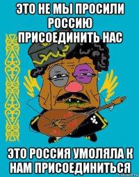 это не мы просили россию присоединить нас это россия умоляла к нам присоединиться