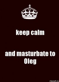 keep calm and masturbate to Oleg