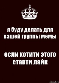 я буду делать для вашей группы мемы если хотити этого ставти лайк