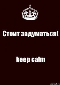 Стоит задуматься! keep calm