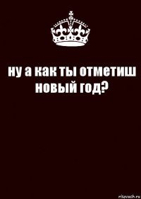 ну а как ты отметиш новый год? 