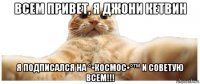 всем привет, я джони кетвин я подписался на °•космос•°™ и советую всем!!!