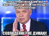 степа отправил меня и димчика сидеть по адресам, а сам завтра будет бухать на кутузова совпадение? не думаю!