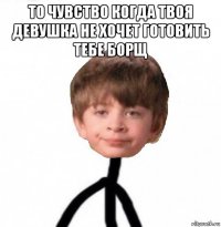 то чувство когда твоя девушка не хочет готовить тебе борщ 