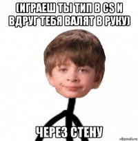 (играеш ты тип в cs и вдруг тебя валят в руку) через стену