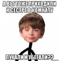 а вы тоже приходили к сестре в комнату пукали и убегали??