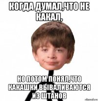 когда думал,что не какал, но потом понял,что какашки вываливаются из штанов