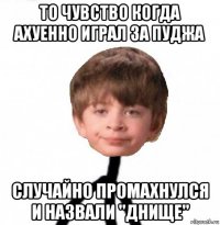 то чувство когда ахуенно играл за пуджа случайно промахнулся и назвали "днище"