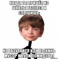 когда ты пришёл из школы разулся и слышишь: не разувайся иди выкинь мусор и купи помидоры