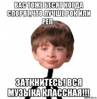 вас тоже бесят когда спорят,что лучше рок или реп , заткнитесь! вся музыка классная!!!