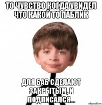 то чувство когда увидел что какой то паблик для баб сделают закрытым, и подписался...