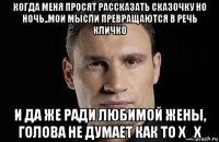 когда меня просят рассказать сказочку но ночь..мои мысли превращаются в речь кличко и да же ради любимой жены, голова не думает как то х_х