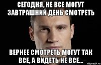 сегодня, не все могут завтрашний день смотреть вернее смотреть могут так все, а видеть не все...