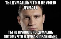 ты думаешь что я не умею думать ты не правильно думаешь потому что я думаю правельно