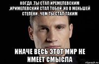 когда ,ты стал иремелевским ,иримелевский стал тобой ,но в меньшей степени , чем ты стал таким иначе весь этот мир не имеет смысла