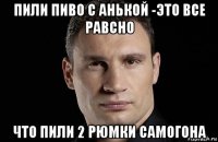 пили пиво с анькой -это все равсно что пили 2 рюмки самогона