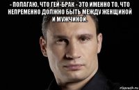 - полагаю, что гей-брак - это именно то, что непременно должно быть между женщиной и мужчиной. 