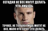 сегодня не все могут делать что-нибудь точнее, не только лишь могут не все, мало кто хочет это делать