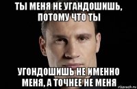 ты меня не угандошишь, потому что ты угондошишь не именно меня, а точнее не меня