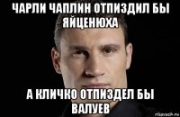 чарли чаплин отпиздил бы яйценюха а кличко отпиздел бы валуев