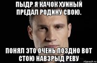 пыдр я качок хуиный предал родину свою. понял это очень поздно вот стою навзрыд реву