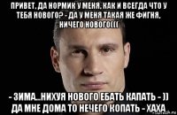 привет, да нормик у меня, как и всегда что у тебя нового? - да у меня такая же фигня, ничего нового((( - зима...нихуя нового ебать капать - )) да мне дома то нечего копать - хаха