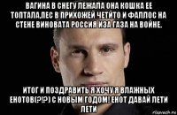 вагина в снегу лежала она кошка ее топтала,пес в прихожей четйто и фаллос на стене виновата россия иза газа на войне. итог и поздравить я хочу я влажных енотов(?!?) с новым годом! енот давай лети лети