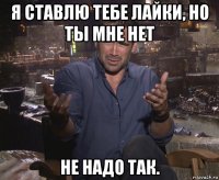 я ставлю тебе лайки, но ты мне нет не надо так.