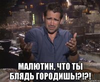  малютин, что ты блядь городишь!?!?!