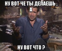 ну вот че ты делаешь , а ну вот что ?