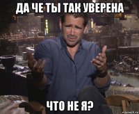 да че ты так уверена что не я?