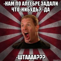 -нам по алгебре задали что-нибудь? -да -штаааа???