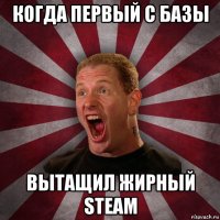 когда первый с базы вытащил жирный steam