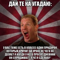 дай те ка угадаю: у вас тоже есть в классе один придурок который кричит на уроке не чего не делает а когда у него просят дневник он спрашивает *а чё я сделал?*