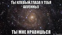 ты клевый,глаза у тебя ахуенны) ты мне нравишься