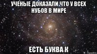 ученые доказали что у всех нубов в мире есть буква к