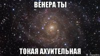 венера ты токая ахуительная