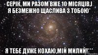 серік, ми разом вже 10 місяців,і я безмежно щаслива з тобою* я тебе дуже кохаю,мій милий!***