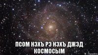  псом нэхъ рэ нэхъ джэд космосым