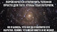 порой хочется отключить телефон просто для того, чтобы тебя потеряли, но я боюсь, что когда я включу его обратно, пойму, что меня никто и не искал